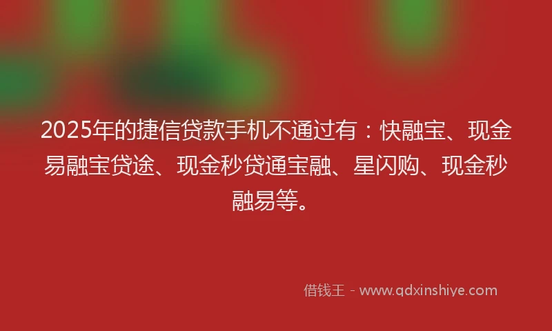 2025年的捷信贷款手机不通过有：快融宝、现金易融宝贷途、现金秒贷通宝融、星闪购、现金秒融易等。