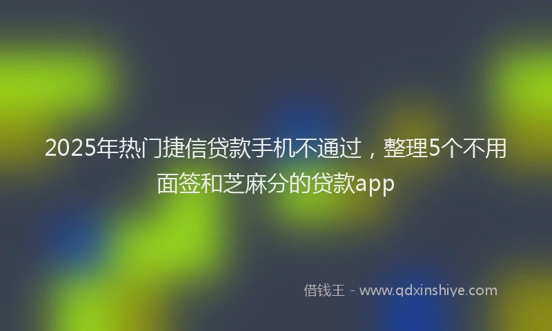 2025年热门捷信贷款手机不通过，整理5个不用面签和芝麻分的贷款app
