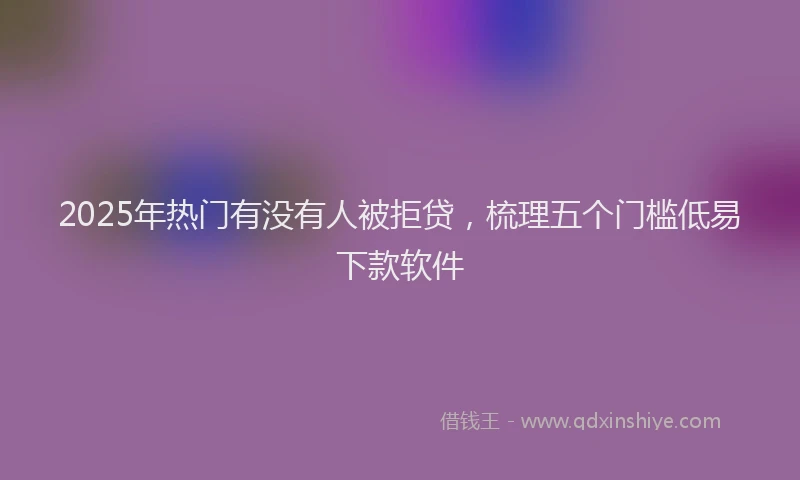 2025年热门有没有人被拒贷，梳理五个门槛低易下款软件