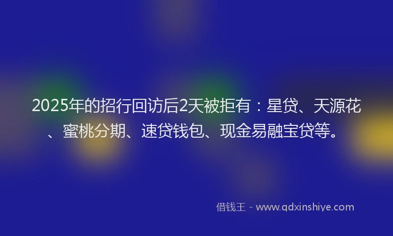 2025年的招行回访后2天被拒有：星贷、天源花、蜜桃分期、速贷钱包、现金易融宝贷等。