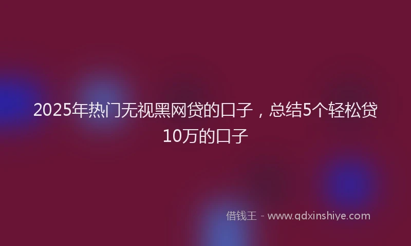 2025年热门无视黑网贷的口子，总结5个轻松贷10万的口子