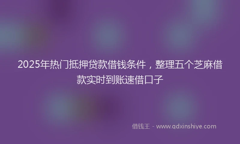 2025年热门抵押贷款借钱条件，整理五个芝麻借款实时到账速借口子