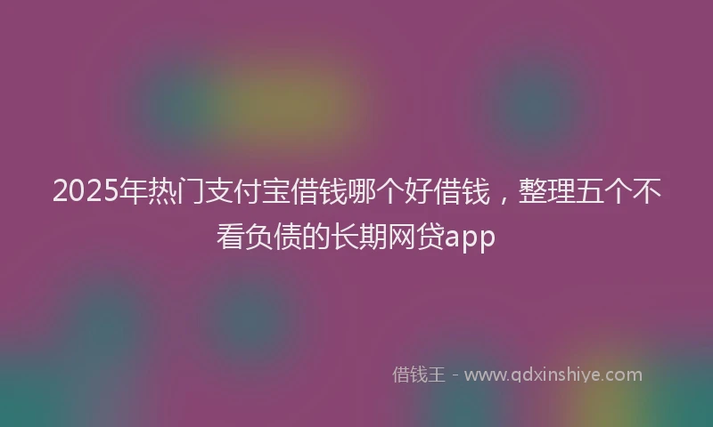 2025年热门支付宝借钱哪个好借钱，整理五个不看负债的长期网贷app