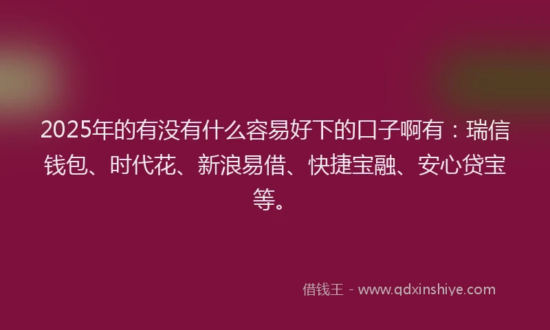 2025年的有没有什么容易好下的口子啊有：瑞信钱包、时代花、新浪易借、快捷宝融、安心贷宝等。