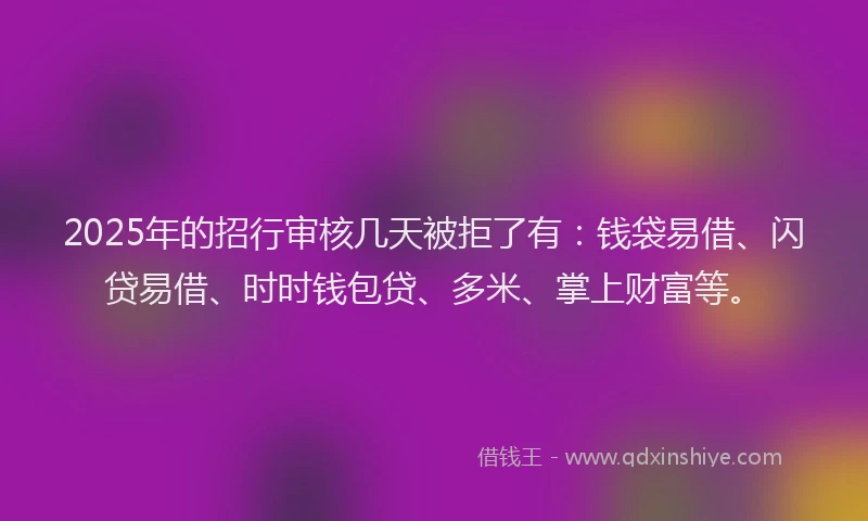 2025年的招行审核几天被拒了有：钱袋易借、闪贷易借、时时钱包贷、多米、掌上财富等。