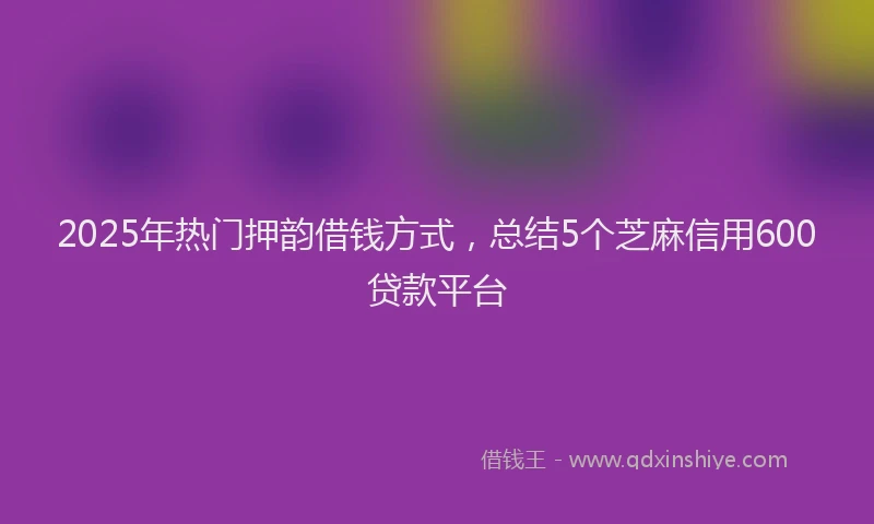2025年热门押韵借钱方式，总结5个芝麻信用600贷款平台