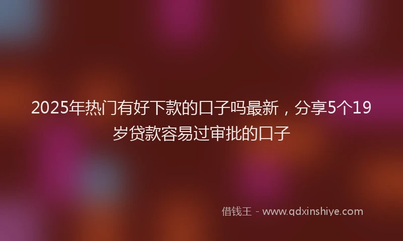 2025年热门有好下款的口子吗最新，分享5个19岁贷款容易过审批的口子