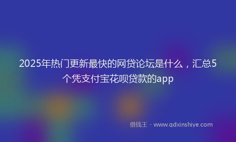 2025年热门更新最快的网贷论坛是什么，汇总5个凭支付宝花呗贷款的app