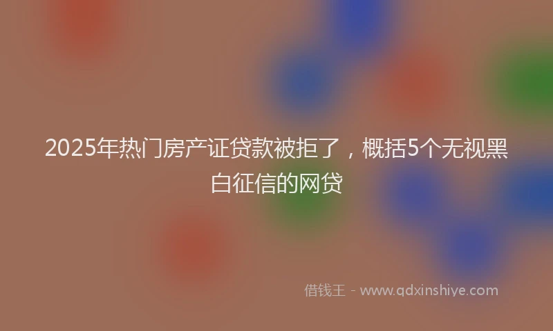 2025年热门房产证贷款被拒了，概括5个无视黑白征信的网贷