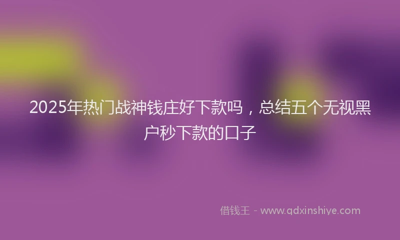 2025年热门战神钱庄好下款吗，总结五个无视黑户秒下款的口子