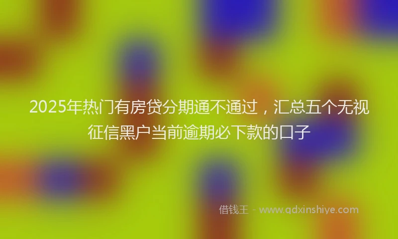 2025年热门有房贷分期通不通过，汇总五个无视征信黑户当前逾期必下款的口子