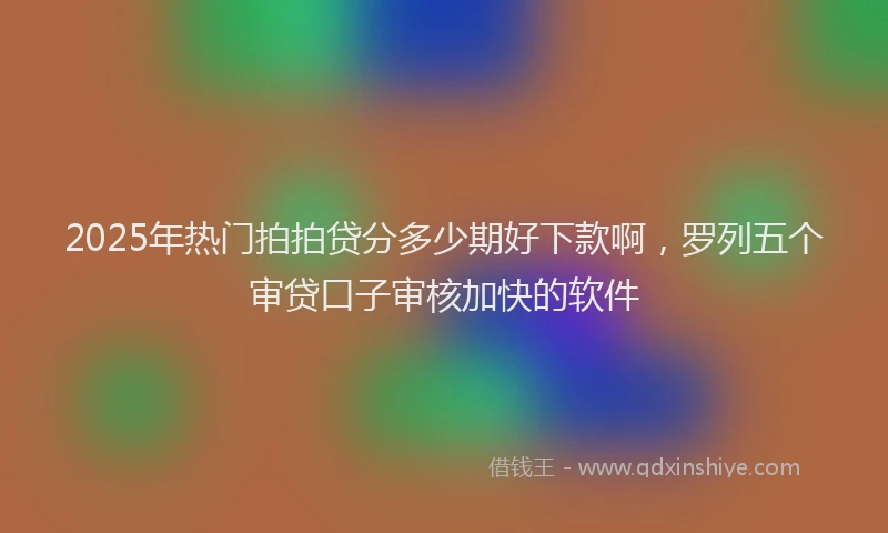 2025年热门拍拍贷分多少期好下款啊，罗列五个审贷口子审核加快的软件