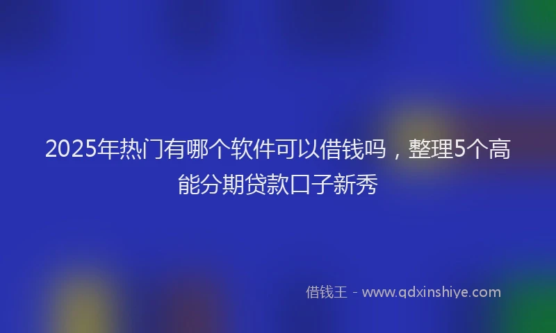 2025年热门有哪个软件可以借钱吗，整理5个高能分期贷款口子新秀