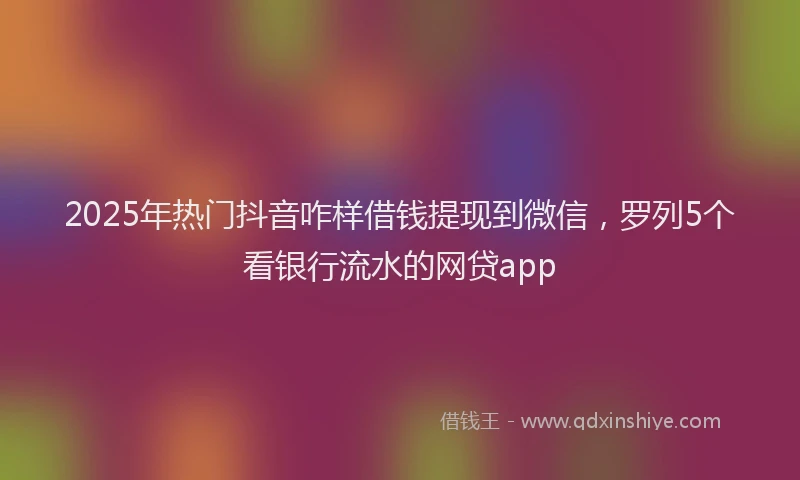 2025年热门抖音咋样借钱提现到微信，罗列5个看银行流水的网贷app