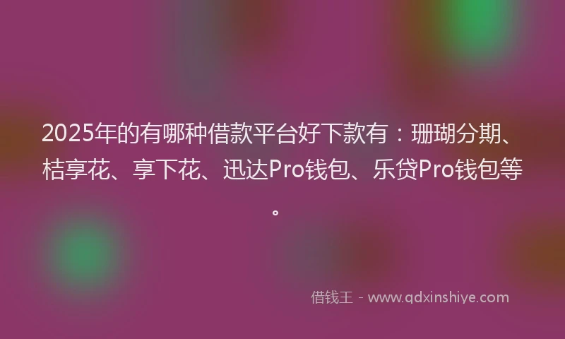 2025年的有哪种借款平台好下款有：珊瑚分期、桔享花、享下花、迅达Pro钱包、乐贷Pro钱包等。