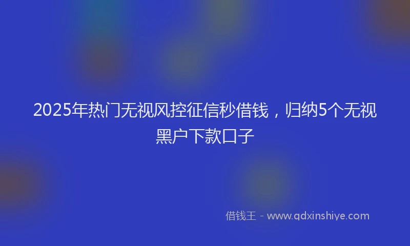 2025年热门无视风控征信秒借钱，归纳5个无视黑户下款口子