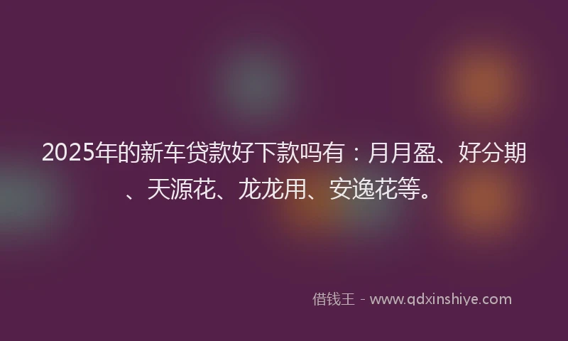 2025年的新车贷款好下款吗有：月月盈、好分期、天源花、龙龙用、安逸花等。