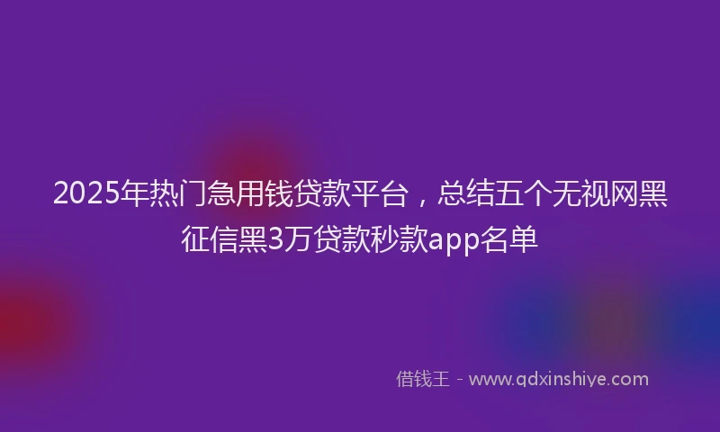 2025年热门急用钱贷款平台，总结五个无视网黑征信黑3万贷款秒款app名单