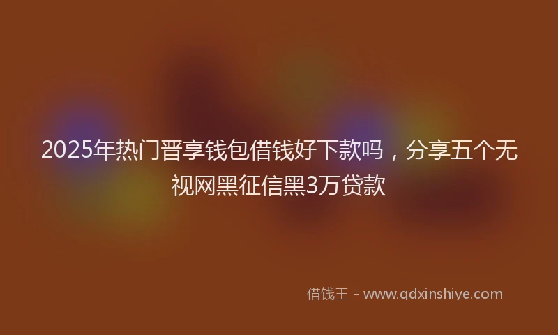 2025年热门晋享钱包借钱好下款吗，分享五个无视网黑征信黑3万贷款
