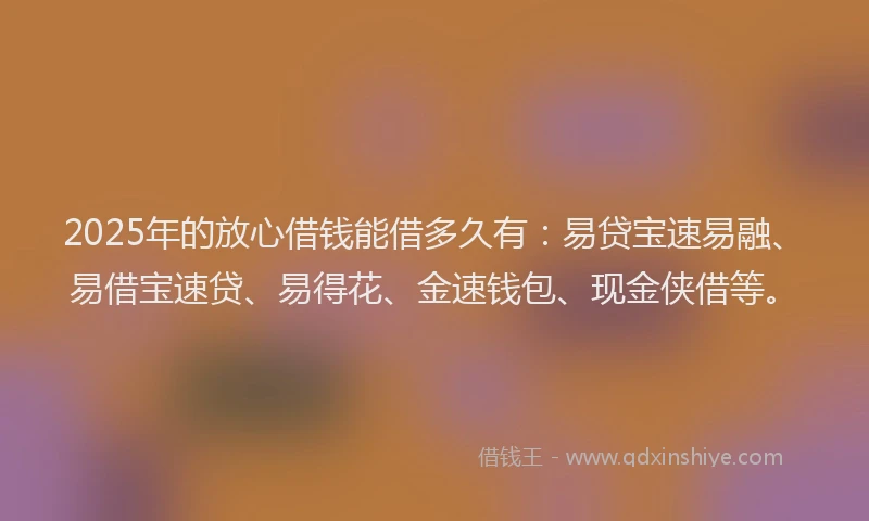 2025年的放心借钱能借多久有：易贷宝速易融、易借宝速贷、易得花、金速钱包、现金侠借等。