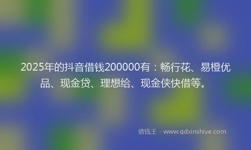 2025年的抖音借钱200000有：畅行花、易橙优品、现金贷、理想给、现金侠快借等。