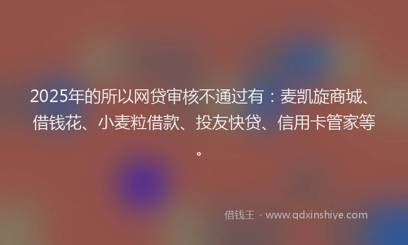 2025年的所以网贷审核不通过有：麦凯旋商城、借钱花、小麦粒借款、投友快贷、信用卡管家等。