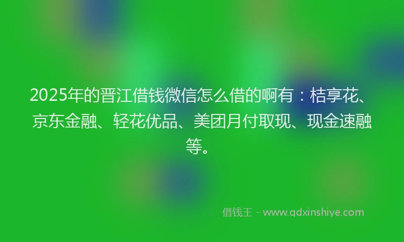 2025年的晋江借钱微信怎么借的啊有：桔享花、京东金融、轻花优品、美团月付取现、现金速融等。
