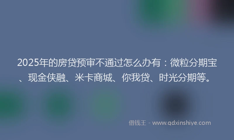2025年的房贷预审不通过怎么办有：微粒分期宝、现金侠融、米卡商城、你我贷、时光分期等。