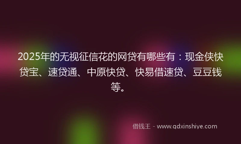 2025年的无视征信花的网贷有哪些有：现金侠快贷宝、速贷通、中原快贷、快易借速贷、豆豆钱等。