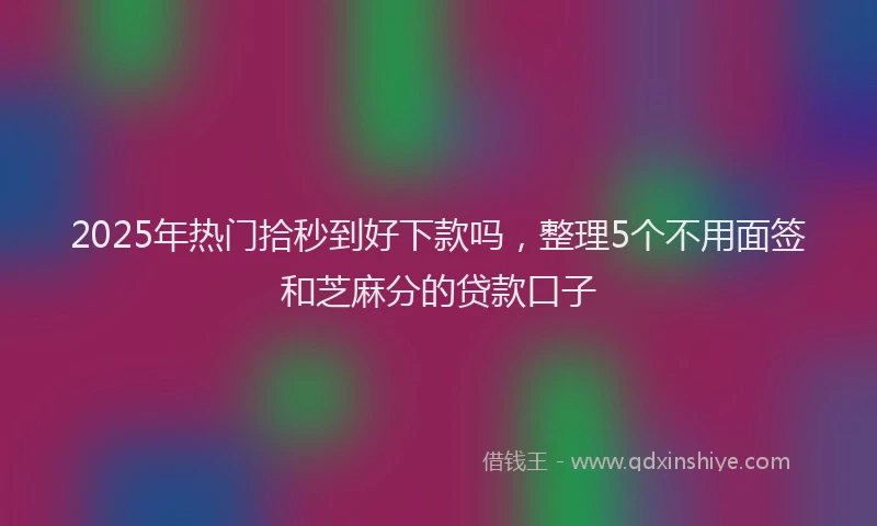 2025年热门拾秒到好下款吗，整理5个不用面签和芝麻分的贷款口子