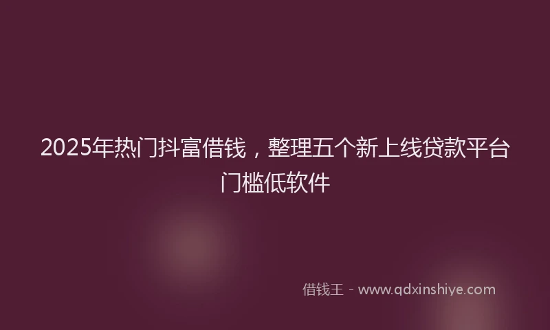 2025年热门抖富借钱，整理五个新上线贷款平台门槛低软件