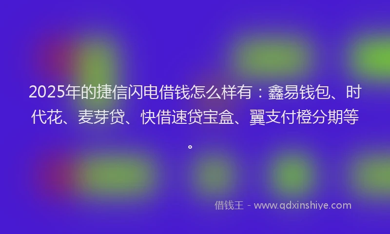 2025年的捷信闪电借钱怎么样有：鑫易钱包、时代花、麦芽贷、快借速贷宝盒、翼支付橙分期等。