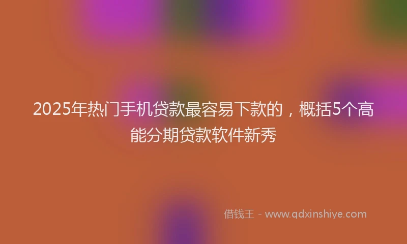 2025年热门手机贷款最容易下款的，概括5个高能分期贷款软件新秀