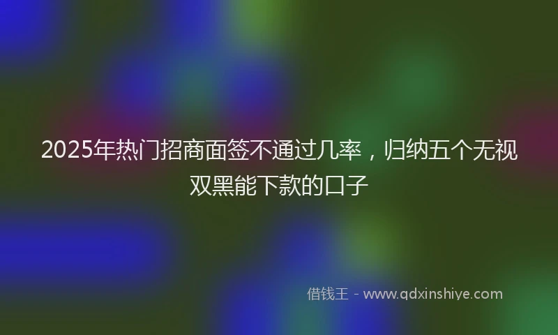 2025年热门招商面签不通过几率，归纳五个无视双黑能下款的口子