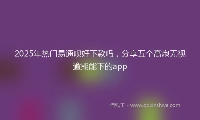 2025年热门易通呗好下款吗，分享五个高炮无视逾期能下的app