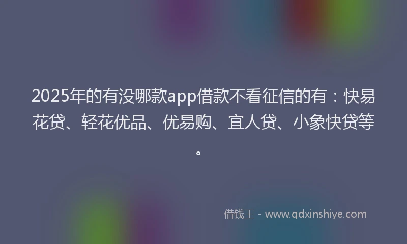 2025年的有没哪款app借款不看征信的有：快易花贷、轻花优品、优易购、宜人贷、小象快贷等。