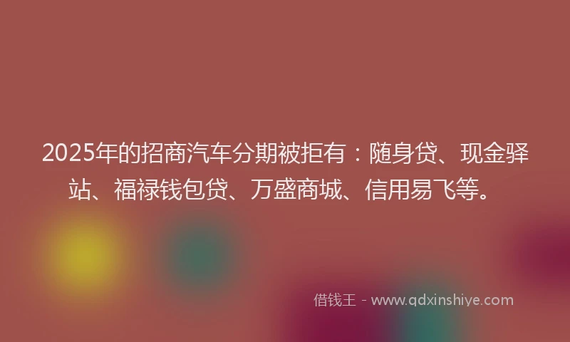 2025年的招商汽车分期被拒有：随身贷、现金驿站、福禄钱包贷、万盛商城、信用易飞等。