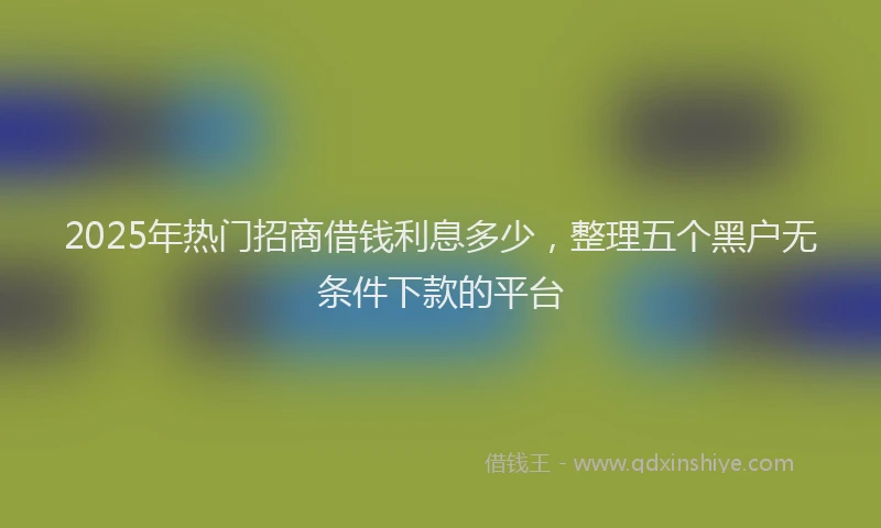 2025年热门招商借钱利息多少，整理五个黑户无条件下款的平台