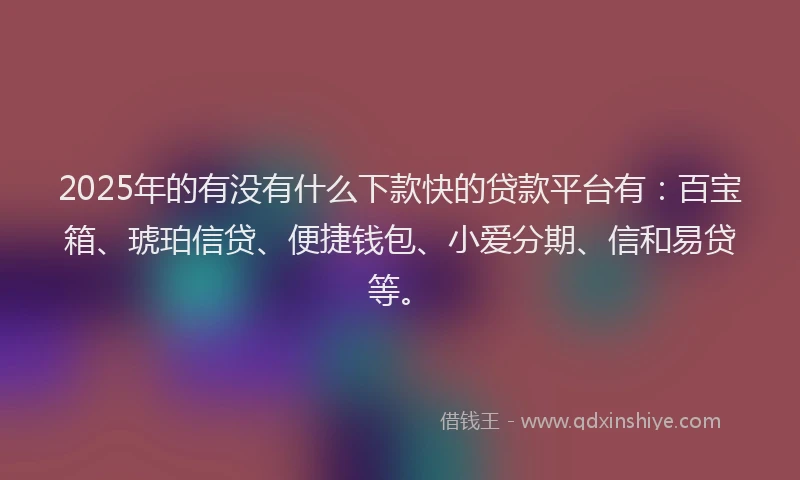2025年的有没有什么下款快的贷款平台有：百宝箱、琥珀信贷、便捷钱包、小爱分期、信和易贷等。