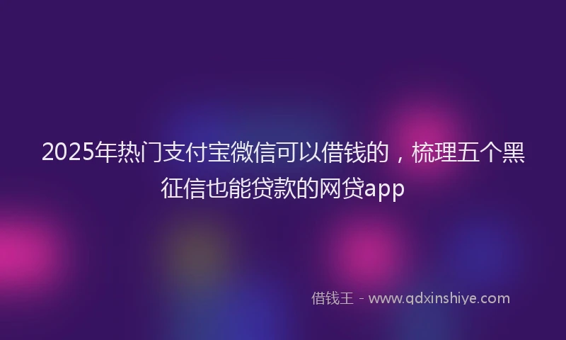 2025年热门支付宝微信可以借钱的，梳理五个黑征信也能贷款的网贷app
