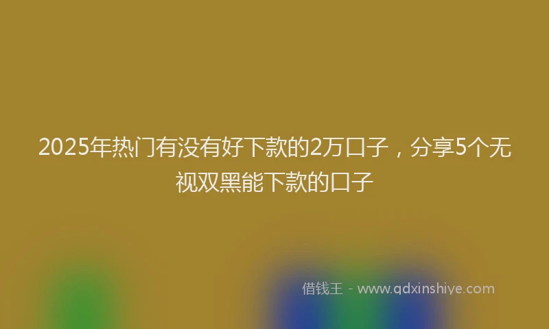 2025年热门有没有好下款的2万口子，分享5个无视双黑能下款的口子