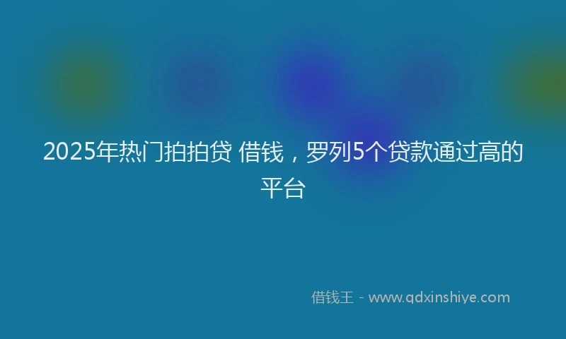 2025年热门拍拍贷 借钱，罗列5个贷款通过高的平台