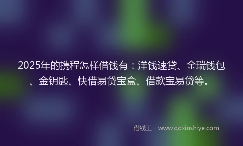 2025年的携程怎样借钱有：洋钱速贷、金瑞钱包、金钥匙、快借易贷宝盒、借款宝易贷等。