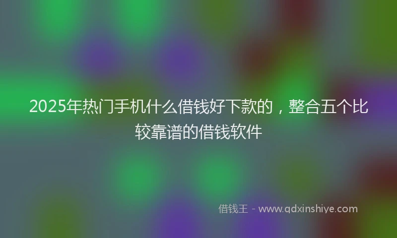 2025年热门手机什么借钱好下款的，整合五个比较靠谱的借钱软件