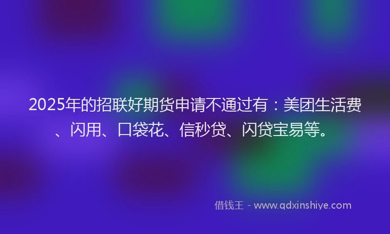 2025年的招联好期货申请不通过有：美团生活费、闪用、口袋花、信秒贷、闪贷宝易等。