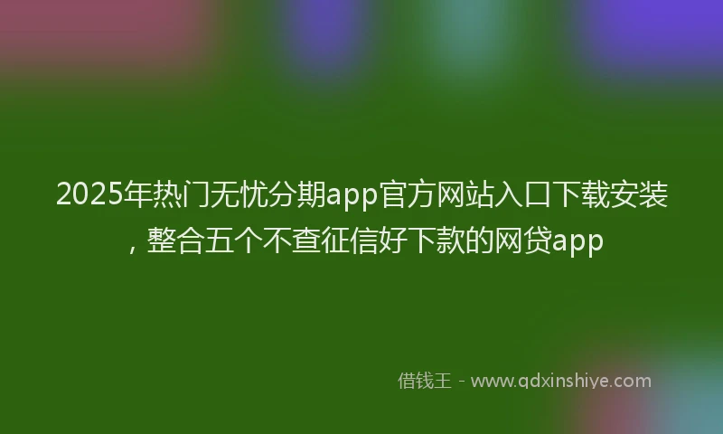 2025年热门无忧分期app官方网站入口下载安装，整合五个不查征信好下款的网贷app