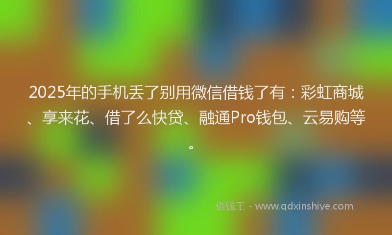 2025年的手机丢了别用微信借钱了有：彩虹商城、享来花、借了么快贷、融通Pro钱包、云易购等。