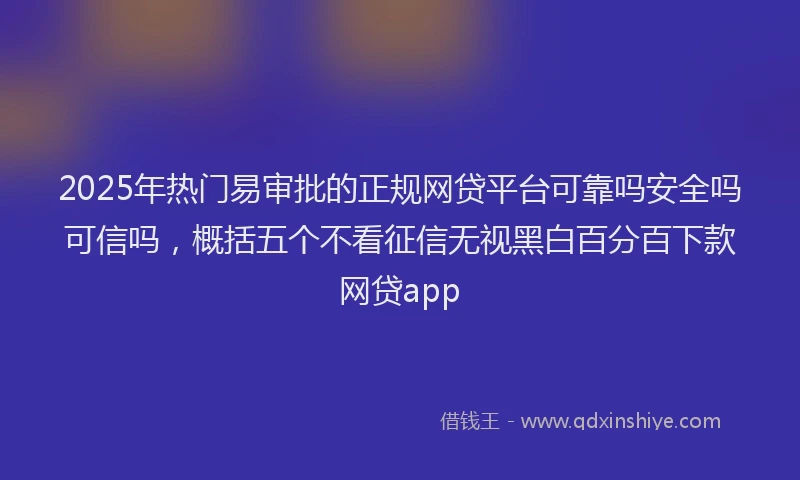 2025年热门易审批的正规网贷平台可靠吗安全吗可信吗，概括五个不看征信无视黑白百分百下款网贷app