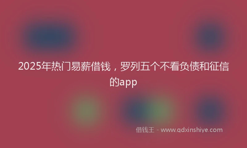 2025年热门易薪借钱，罗列五个不看负债和征信的app