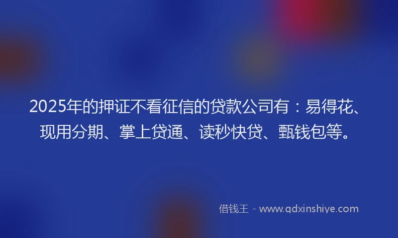2025年的押证不看征信的贷款公司有：易得花、现用分期、掌上贷通、读秒快贷、甄钱包等。